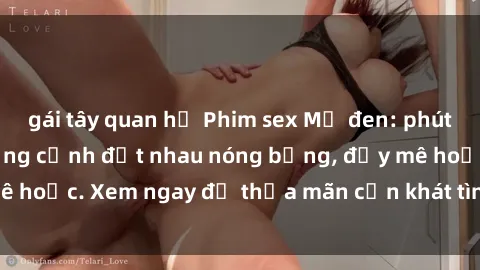 gái tây quan hệ Phim sex Mỹ đen: phút mãnh liệt với những cảnh địt nhau nóng bỏng, đầy mê hoặc. Xem ngay để thỏa mãn cơn khát tình dục của bạn!