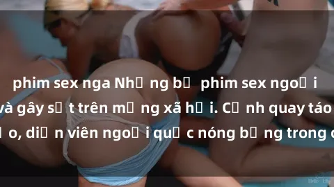 phim sex nga Những bộ phim sex ngoại quốc nổi tiếng và gây sốt trên mạng xã hội. Cảnh quay táo bạo, diễn viên ngoại quốc nóng bỏng trong các tác phẩm đỉnh cao.