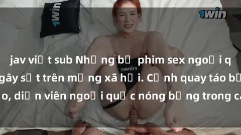 jav việt sub Những bộ phim sex ngoại quốc nổi tiếng và gây sốt trên mạng xã hội. Cảnh quay táo bạo, diễn viên ngoại quốc nóng bỏng trong các tác phẩm đỉnh cao.