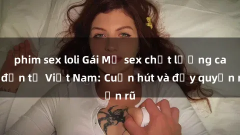 phim sex loli Gái Mỹ sex chất lượng cao đến từ Việt Nam: Cuốn hút và đầy quyến rũ