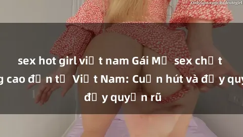 sex hot girl việt nam Gái Mỹ sex chất lượng cao đến từ Việt Nam: Cuốn hút và đầy quyến rũ