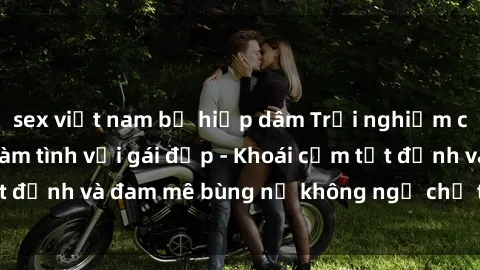 sex việt nam bị hiếp dâm Trải nghiệm cực kỳ thú vị khi làm tình với gái đẹp - Khoái cảm tột đỉnh và đam mê bùng nổ không ngờ chỉ trong một đêm!