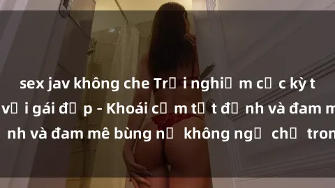 sex jav không che Trải nghiệm cực kỳ thú vị khi làm tình với gái đẹp - Khoái cảm tột đỉnh và đam mê bùng nổ không ngờ chỉ trong một đêm!
