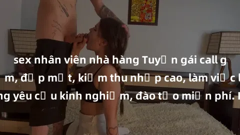 sex nhân viên nhà hàng Tuyển gái call girl Việt Nam gợi cảm, đẹp mắt, kiếm thu nhập cao, làm việc linh hoạt, không yêu cầu kinh nghiệm, đào tạo miễn phí. Liên hệ ngay để biết thêm chi tiết!