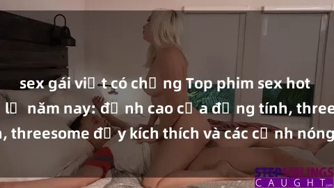 sex gái việt có chồng Top phim sex hot nhất không thể bỏ lỡ năm nay: đỉnh cao của đồng tính, threesome đầy kích thích và các cảnh nóng đang gây sốt!