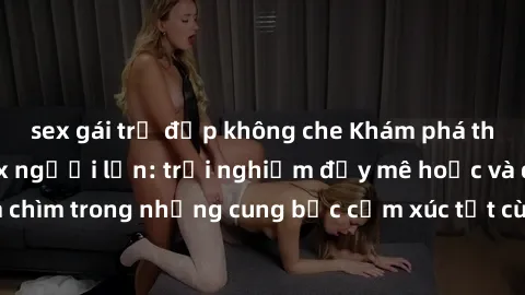 sex gái trẻ đẹp không che Khám phá thế giới mới với sex người lớn: trải nghiệm đầy mê hoặc và đắm chìm trong những cung bậc cảm xúc tột cùng, hứng khởi và cuốn hút.