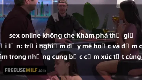 sex online không che Khám phá thế giới mới với sex người lớn: trải nghiệm đầy mê hoặc và đắm chìm trong những cung bậc cảm xúc tột cùng, hứng khởi và cuốn hút.