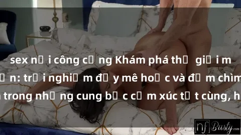 sex nơi công cộng Khám phá thế giới mới với sex người lớn: trải nghiệm đầy mê hoặc và đắm chìm trong những cung bậc cảm xúc tột cùng, hứng khởi và cuốn hút.