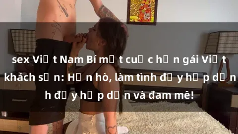 sex Việt Nam Bí mật cuộc hẹn gái Việt lần đầu ở khách sạn: Hẹn hò, làm tình đầy hấp dẫn và đam mê!