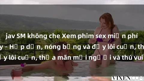 jav SM không che Xem phim sex miễn phí online ngay tại đây – Hấp dẫn, nóng bỏng và đầy lôi cuốn, thỏa mãn mọi người và thú vui của bạn!
