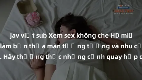 jav việt sub Xem sex không che HD miễn phí đảm bảo sẽ làm bạn thỏa mãn tưởng tượng và nhu cầu tình dục. Hãy thưởng thức những cảnh quay hấp dẫn và mãnh liệt ngay bây giờ!