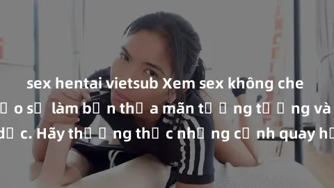 sex hentai vietsub Xem sex không che HD miễn phí đảm bảo sẽ làm bạn thỏa mãn tưởng tượng và nhu cầu tình dục. Hãy thưởng thức những cảnh quay hấp dẫn và mãnh liệt ngay bây giờ!