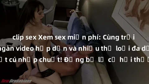 clip sex Xem sex miễn phí: Cùng trải nghiệm với hàng ngàn video hấp dẫn và nhiều thể loại đa dạng chỉ trong một cú nhấp chuột! Đừng bỏ lỡ cơ hội thưởng thức tuyệt vời này ngay hôm nay!