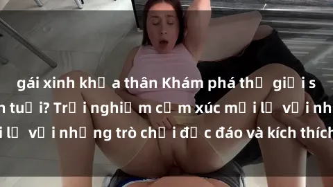 gái xinh khỏa thân Khám phá thế giới sex trực tuyến: Hơn tuổi? Trải nghiệm cảm xúc mới lạ với những trò chơi độc đáo và kích thích người lớn