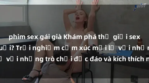 phim sex gái già Khám phá thế giới sex trực tuyến: Hơn tuổi? Trải nghiệm cảm xúc mới lạ với những trò chơi độc đáo và kích thích người lớn