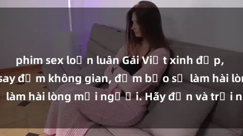 phim sex loạn luân Gái Việt xinh đẹp, nồng nàn làm tình say đắm không gian, đảm bảo sẽ làm hài lòng mọi người. Hãy đến và trải nghiệm ngay!