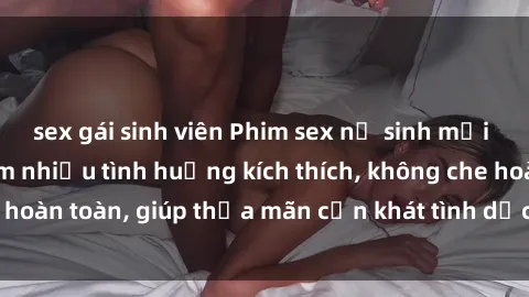 sex gái sinh viên Phim sex nữ sinh mới nhất: Trải nghiệm nhiều tình huống kích thích, không che hoàn toàn, giúp thỏa mãn cơn khát tình dục của các bạn trẻ