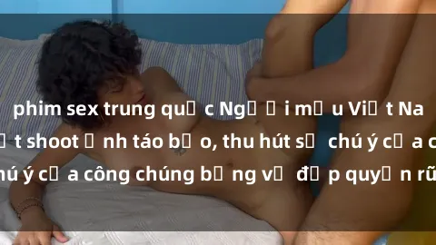 phim sex trung quốc Người mẫu Việt Nam gây sốt với loạt shoot ảnh táo bạo, thu hút sự chú ý của công chúng bằng vẻ đẹp quyến rũ và gợi cảm.