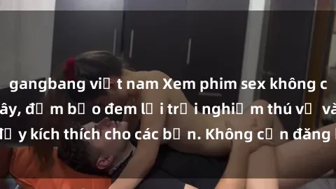 gangbang việt nam Xem phim sex không che miễn phí tại đây, đảm bảo đem lại trải nghiệm thú vị và đầy kích thích cho các bạn. Không cần đăng ký, hoàn toàn miễn phí.