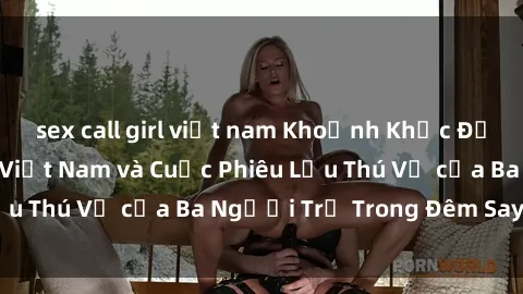 sex call girl việt nam Khoảnh Khắc Đầy Kịch Tính: Sex  Việt Nam và Cuộc Phiêu Lưu Thú Vị của Ba Người Trẻ Trong Đêm Say Đắm
