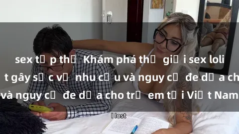 sex tập thể Khám phá thế giới sex loli Việt Nam: Sự thật gây sốc về nhu cầu và nguy cơ đe dọa cho trẻ em tại Việt Nam