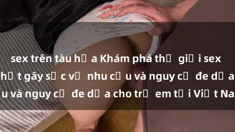 sex trên tàu hỏa Khám phá thế giới sex loli Việt Nam: Sự thật gây sốc về nhu cầu và nguy cơ đe dọa cho trẻ em tại Việt Nam