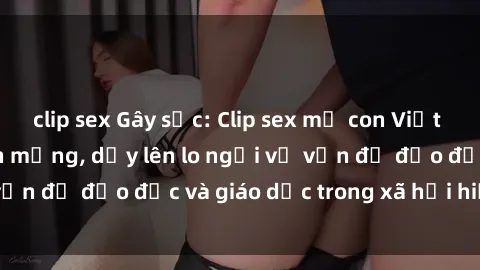 clip sex Gây sốc: Clip sex mẹ con Việt Nam lan truyền trên mạng, dấy lên lo ngại về vấn đề đạo đức và giáo dục trong xã hội hiện nay.