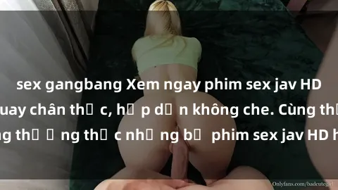 sex gangbang Xem ngay phim sex jav HD với những cảnh quay chân thực, hấp dẫn không che. Cùng thưởng thức những bộ phim sex jav HD hot nhất hiện nay!