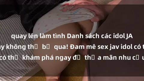 quay lén làm tình Danh sách các idol JAV hot nhất hiện nay không thể bỏ qua! Đam mê sex jav idol có thể khám phá ngay để thỏa mãn nhu cầu giải trí của mình!