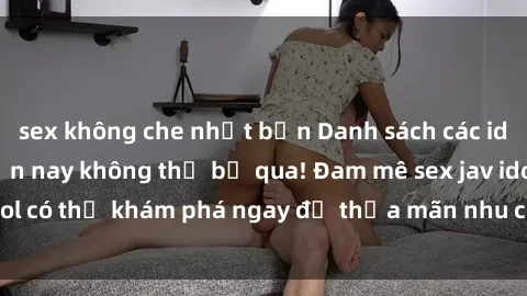 sex không che nhật bản Danh sách các idol JAV hot nhất hiện nay không thể bỏ qua! Đam mê sex jav idol có thể khám phá ngay để thỏa mãn nhu cầu giải trí của mình!