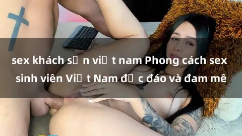 sex khách sạn việt nam Phong cách sex sinh viên Việt Nam độc đáo và đam mê
